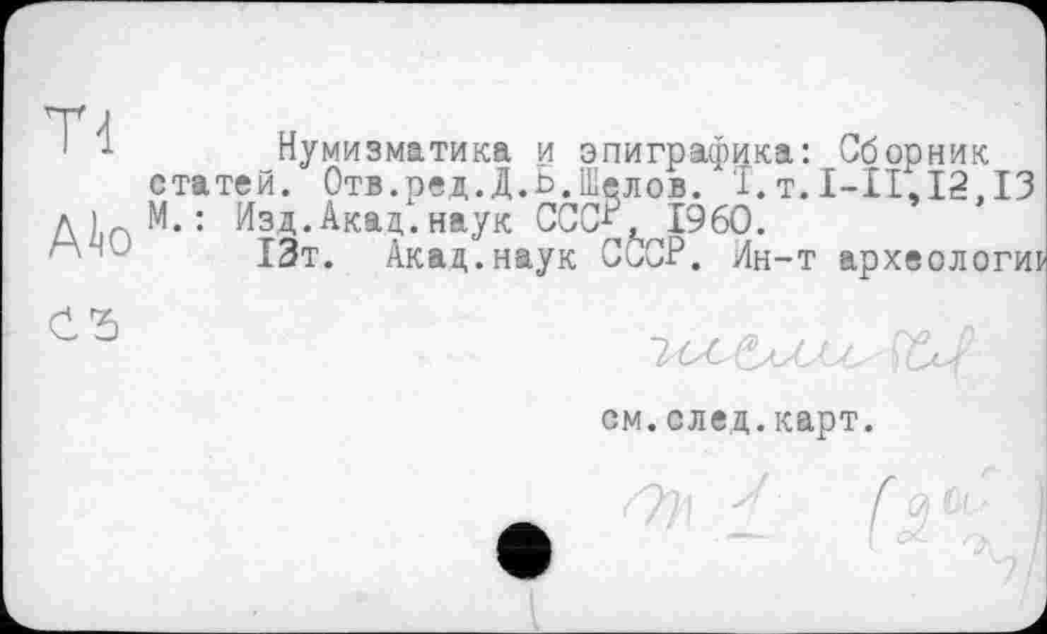 ﻿Нумизматика и эпиграфика: Сборник статей. Отв.ред.Д.Ь.Шелов. I.т.1-11,12.13 М. : Изд. Акад, наук СССР, I960.
13т. Акад.наук СССР. Ин-т археологии
см.след.карт.